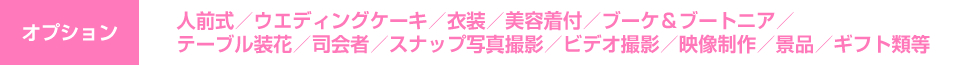 オプション　人前式／ウエディングケーキ／衣装／美容着付／ブーケ＆ブートニア／テーブル装花／司会者／スナップ写真撮影／ビデオ撮影／映像制作／景品／ギフト類等